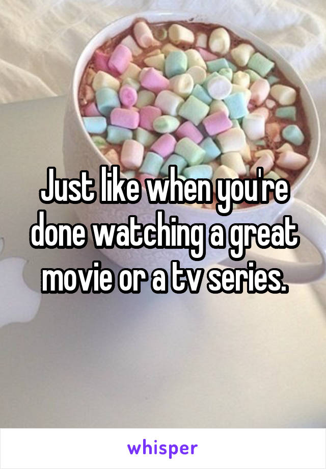 Just like when you're done watching a great movie or a tv series.
