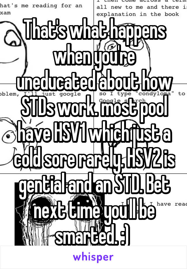 That's what happens when you're uneducated about how STDs work. most pool have HSV1 which just a cold sore rarely. HSV2 is gential and an STD. Bet next time you'll be smarted. :) 