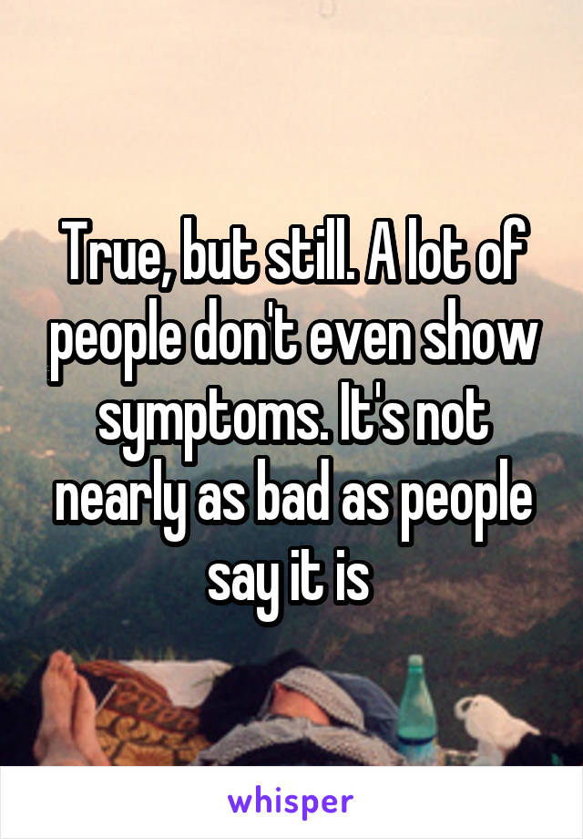 True, but still. A lot of people don't even show symptoms. It's not nearly as bad as people say it is 