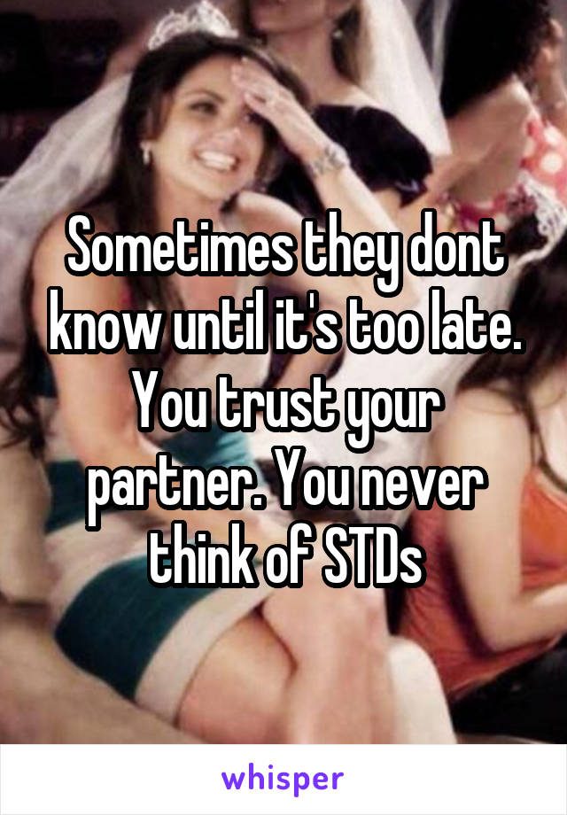 Sometimes they dont know until it's too late. You trust your partner. You never think of STDs