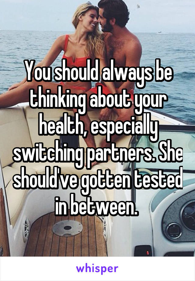 You should always be thinking about your health, especially switching partners. She should've gotten tested in between. 