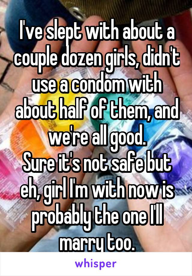 I've slept with about a couple dozen girls, didn't use a condom with about half of them, and we're all good.
Sure it's not safe but eh, girl I'm with now is probably the one I'll marry too.