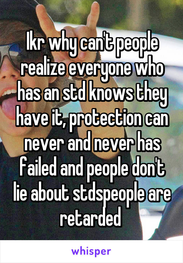 Ikr why can't people realize everyone who has an std knows they have it, protection can never and never has failed and people don't lie about stdspeople are retarded 