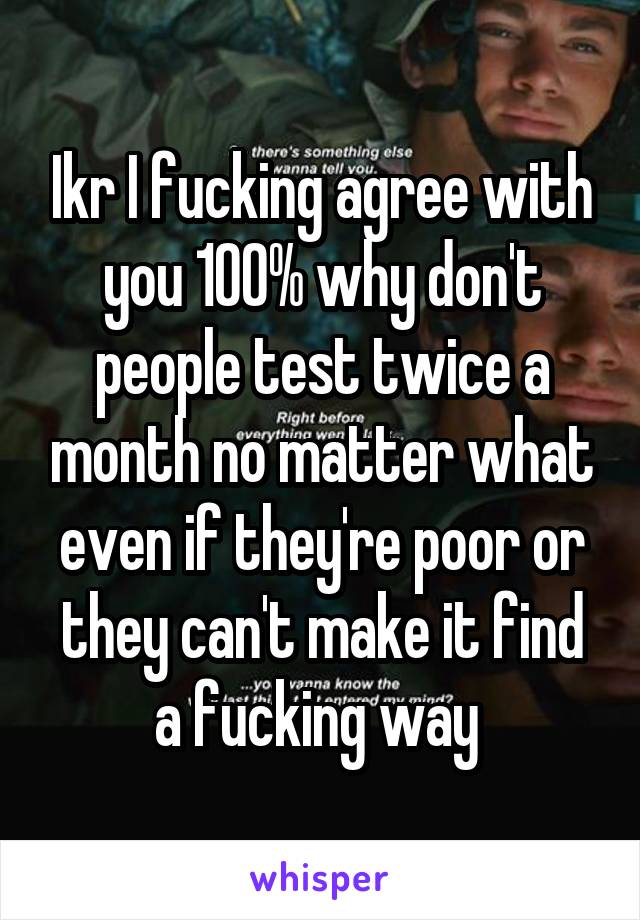 Ikr I fucking agree with you 100% why don't people test twice a month no matter what even if they're poor or they can't make it find a fucking way 