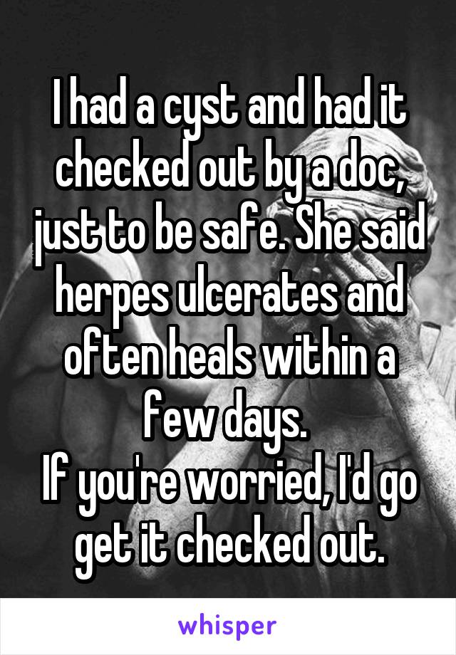 I had a cyst and had it checked out by a doc, just to be safe. She said herpes ulcerates and often heals within a few days. 
If you're worried, I'd go get it checked out.