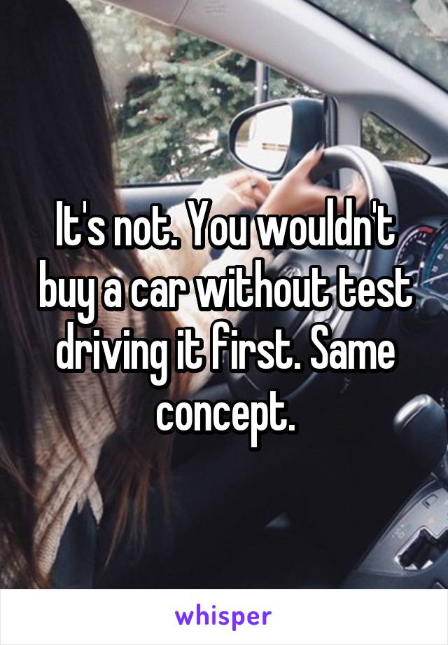 It's not. You wouldn't buy a car without test driving it first. Same concept.