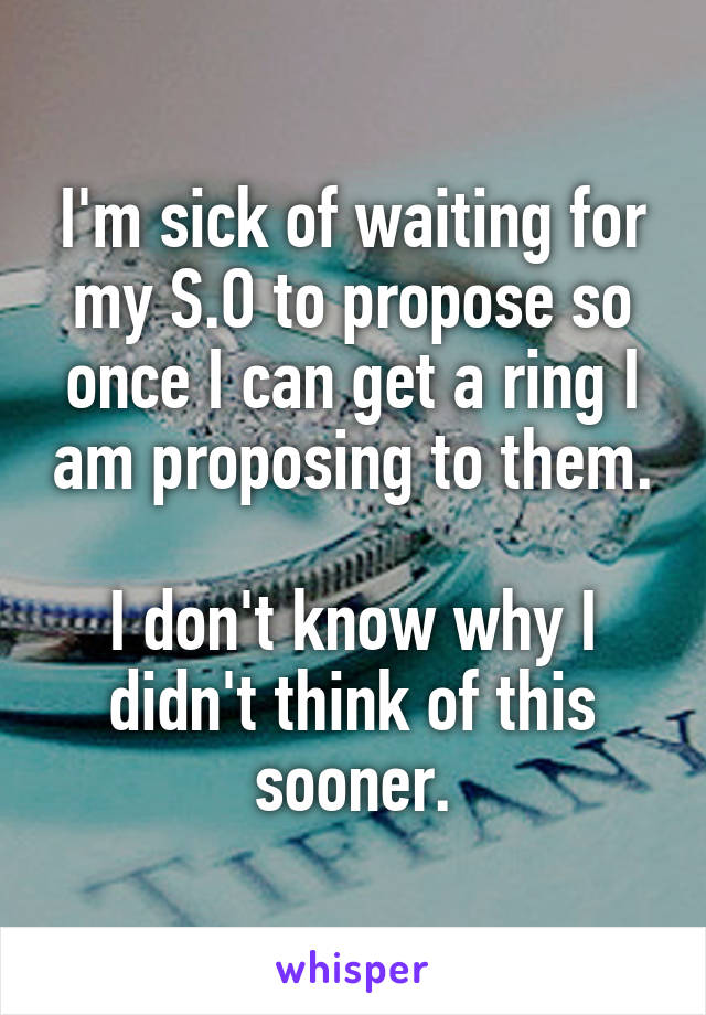 I'm sick of waiting for my S.O to propose so once I can get a ring I am proposing to them.

I don't know why I didn't think of this sooner.