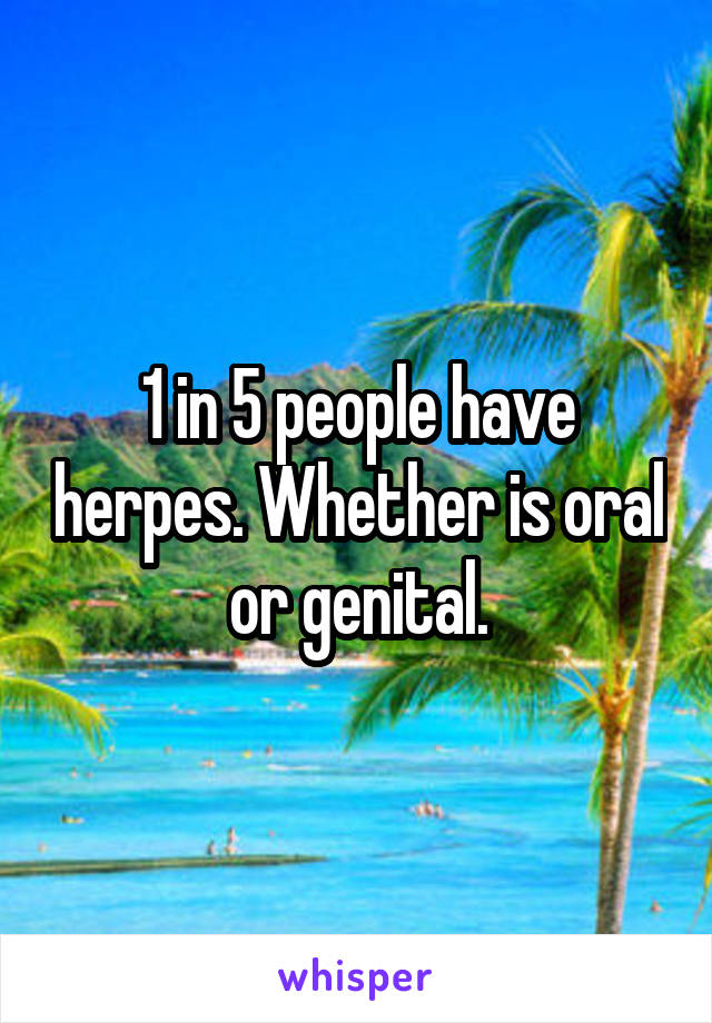 1 in 5 people have herpes. Whether is oral or genital.