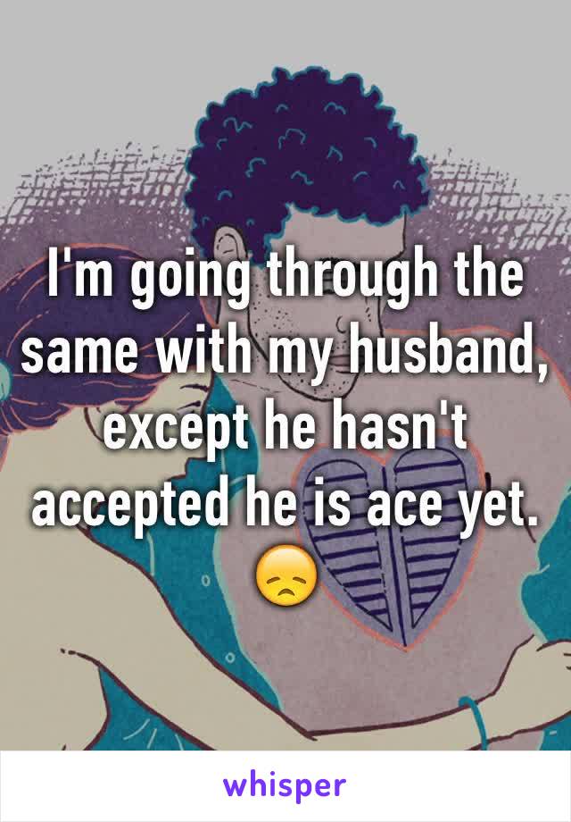 I'm going through the same with my husband, except he hasn't accepted he is ace yet. 😞