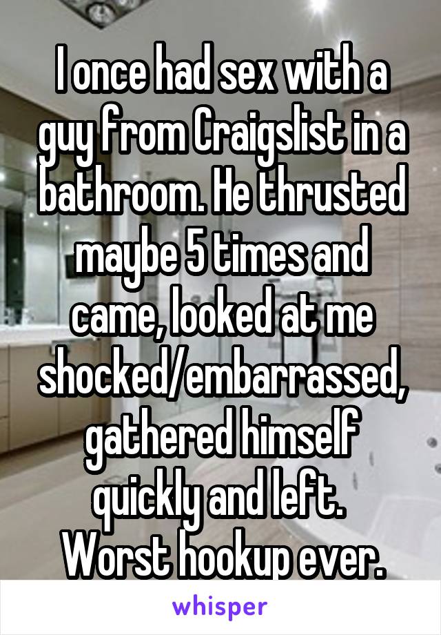 I once had sex with a guy from Craigslist in a bathroom. He thrusted maybe 5 times and came, looked at me shocked/embarrassed, gathered himself quickly and left. 
Worst hookup ever.