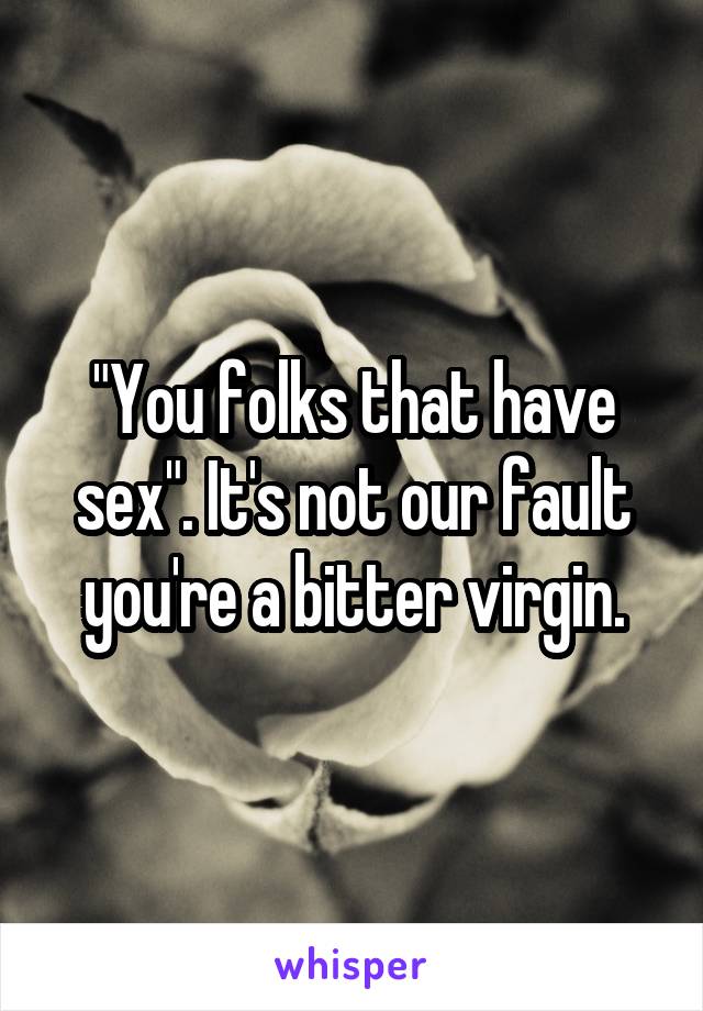 "You folks that have sex". It's not our fault you're a bitter virgin.