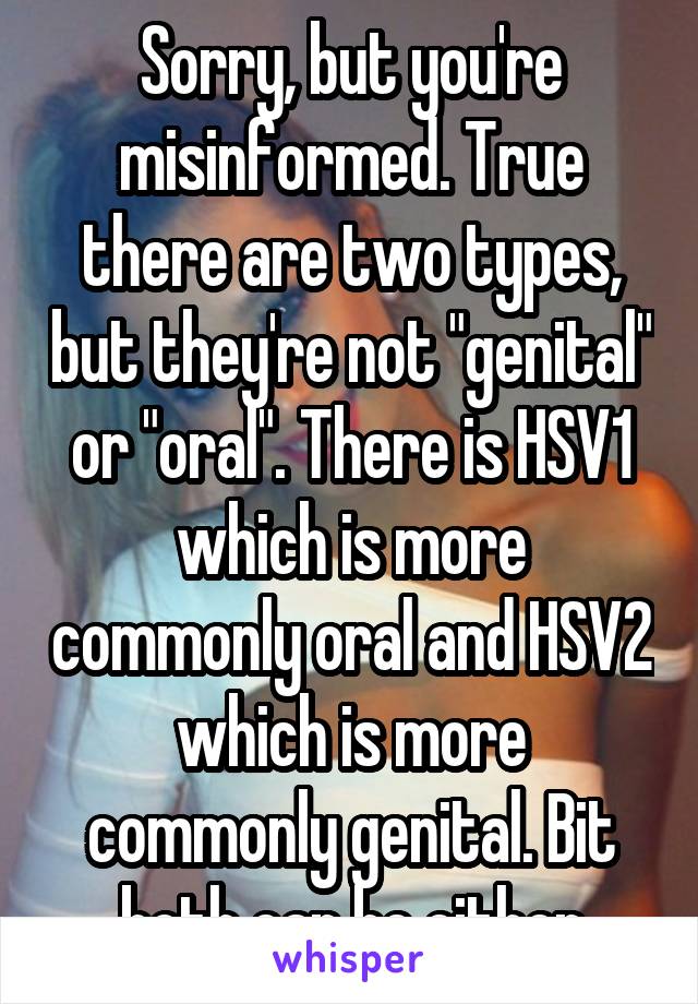 Sorry, but you're misinformed. True there are two types, but they're not "genital" or "oral". There is HSV1 which is more commonly oral and HSV2 which is more commonly genital. Bit both can be either