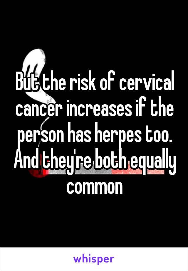 But the risk of cervical cancer increases if the person has herpes too. And they're both equally common