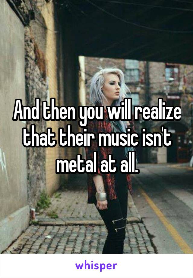 And then you will realize that their music isn't metal at all.