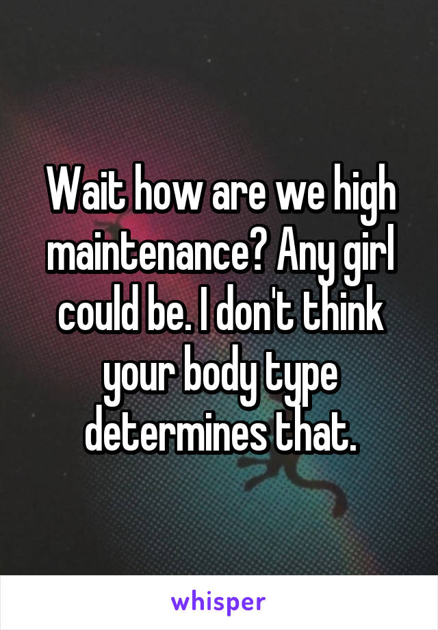 Wait how are we high maintenance? Any girl could be. I don't think your body type determines that.