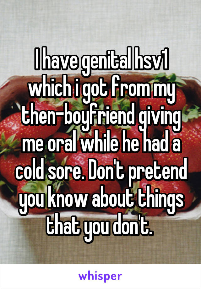 I have genital hsv1 which i got from my then-boyfriend giving me oral while he had a cold sore. Don't pretend you know about things that you don't. 