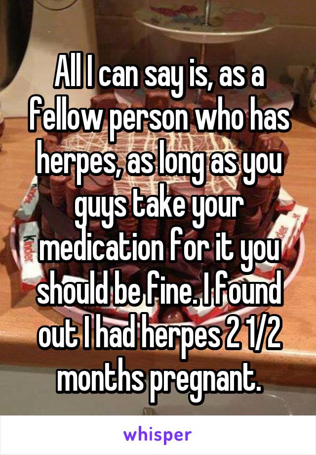 All I can say is, as a fellow person who has herpes, as long as you guys take your medication for it you should be fine. I found out I had herpes 2 1/2 months pregnant.