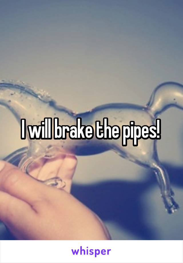 I will brake the pipes! 