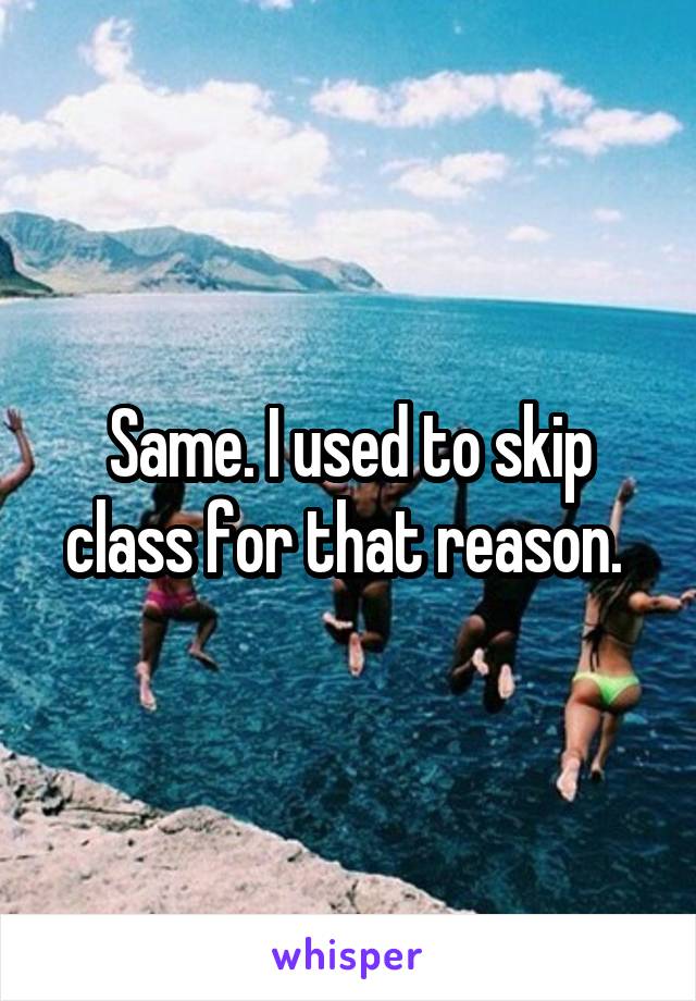 Same. I used to skip class for that reason. 