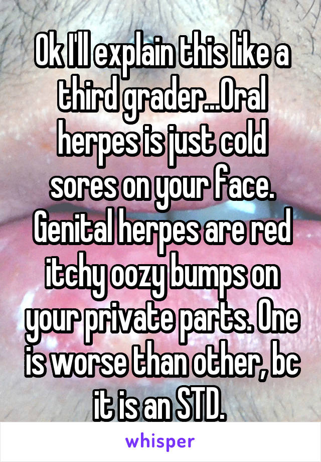 Ok I'll explain this like a third grader...Oral herpes is just cold sores on your face. Genital herpes are red itchy oozy bumps on your private parts. One is worse than other, bc it is an STD. 