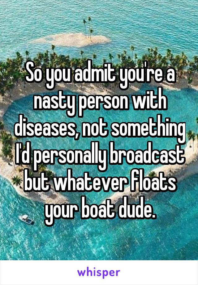 So you admit you're a nasty person with diseases, not something I'd personally broadcast but whatever floats your boat dude.