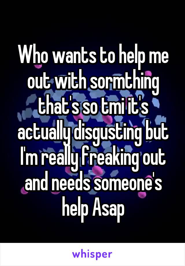 Who wants to help me out with sormthing that's so tmi it's actually disgusting but I'm really freaking out and needs someone's help Asap