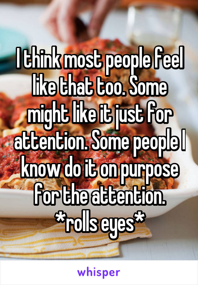 I think most people feel like that too. Some might like it just for attention. Some people I know do it on purpose for the attention. *rolls eyes*