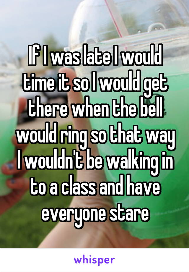 If I was late I would time it so I would get there when the bell would ring so that way I wouldn't be walking in to a class and have everyone stare