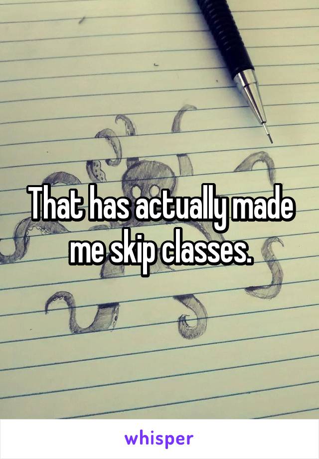 That has actually made me skip classes.