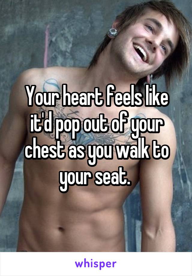 Your heart feels like it'd pop out of your chest as you walk to your seat. 