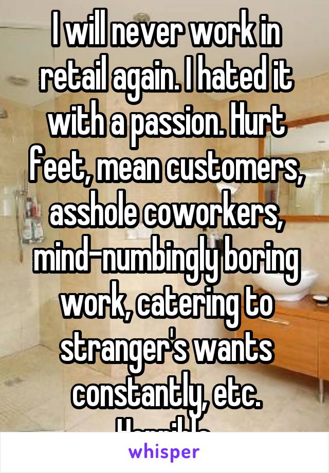 I will never work in retail again. I hated it with a passion. Hurt feet, mean customers, asshole coworkers, mind-numbingly boring work, catering to stranger's wants constantly, etc. Horrible.