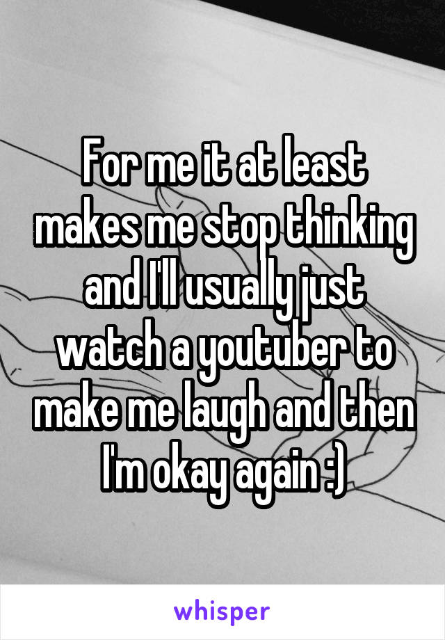For me it at least makes me stop thinking and I'll usually just watch a youtuber to make me laugh and then I'm okay again :)