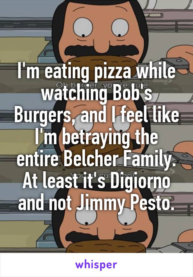 I'm eating pizza while watching Bob's Burgers, and I feel like I'm betraying the entire Belcher Family. At least it's Digiorno and not Jimmy Pesto.