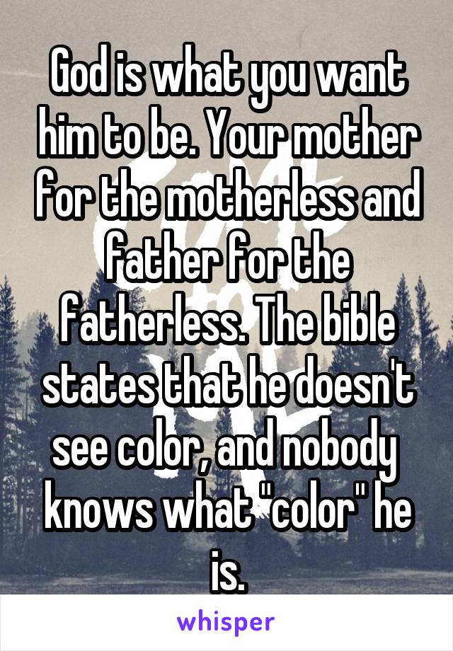 God is what you want him to be. Your mother for the motherless and father for the fatherless. The bible states that he doesn't see color, and nobody  knows what "color" he is.