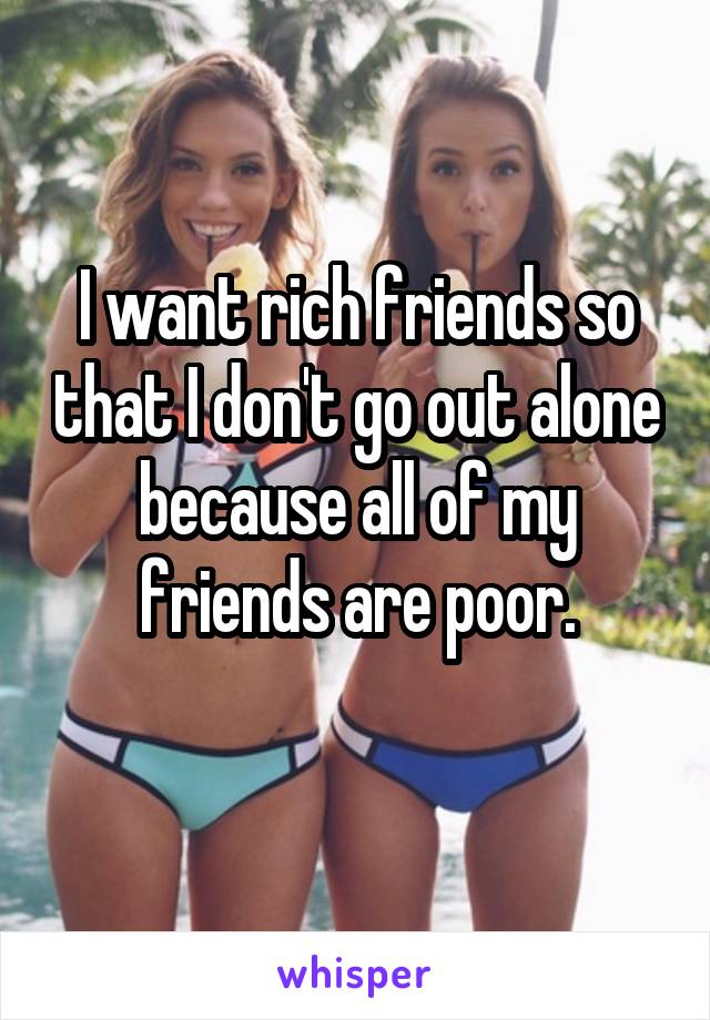 I want rich friends so that I don't go out alone because all of my friends are poor.
