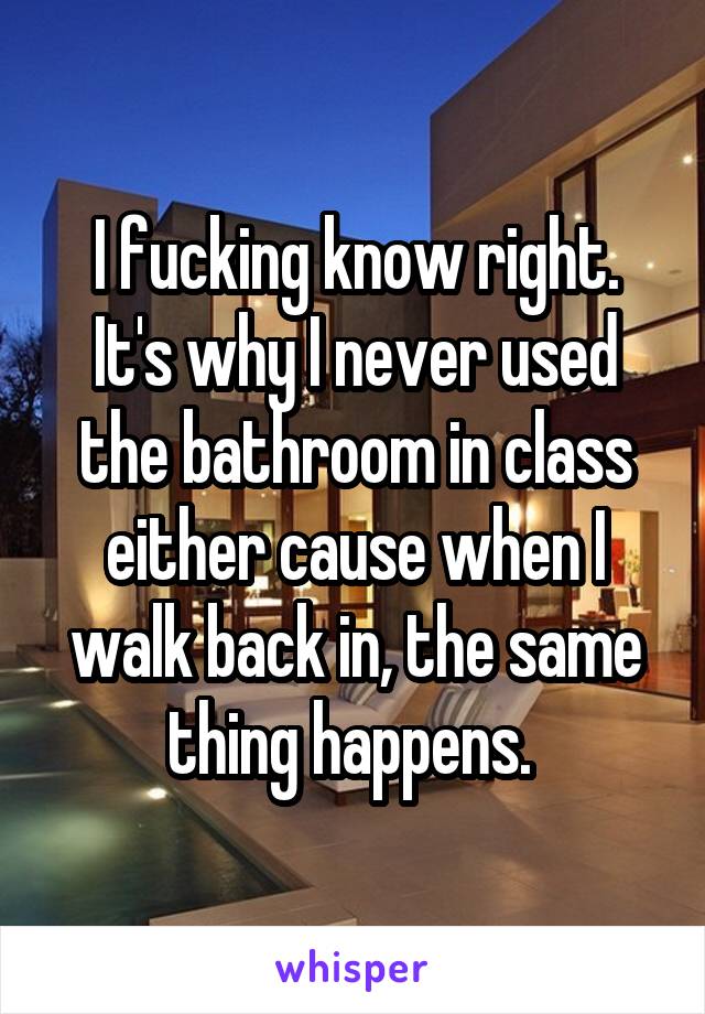 I fucking know right. It's why I never used the bathroom in class either cause when I walk back in, the same thing happens. 