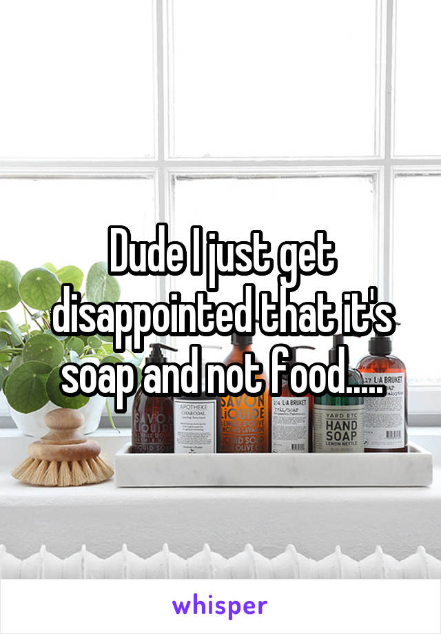 Dude I just get disappointed that it's soap and not food.....