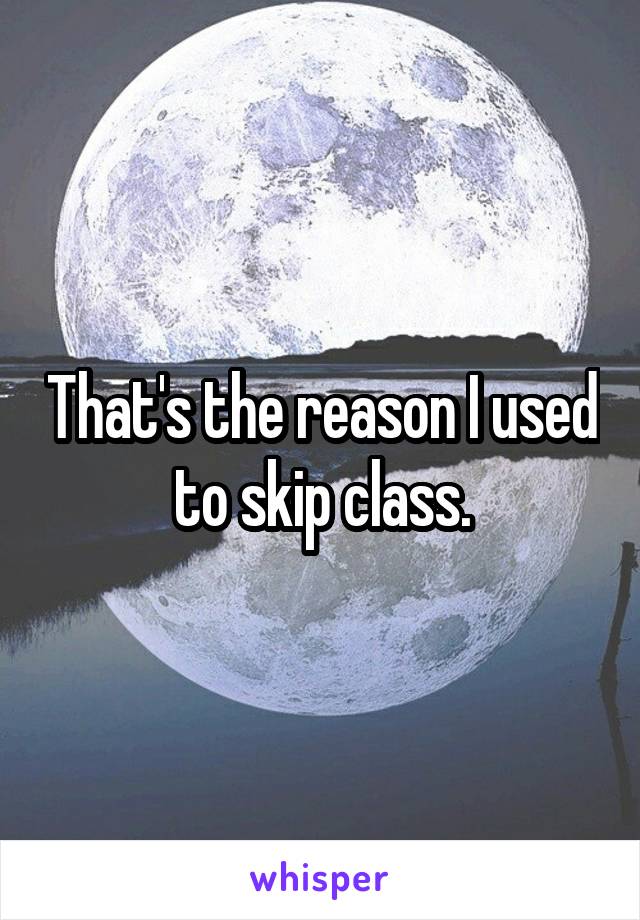 That's the reason I used to skip class.