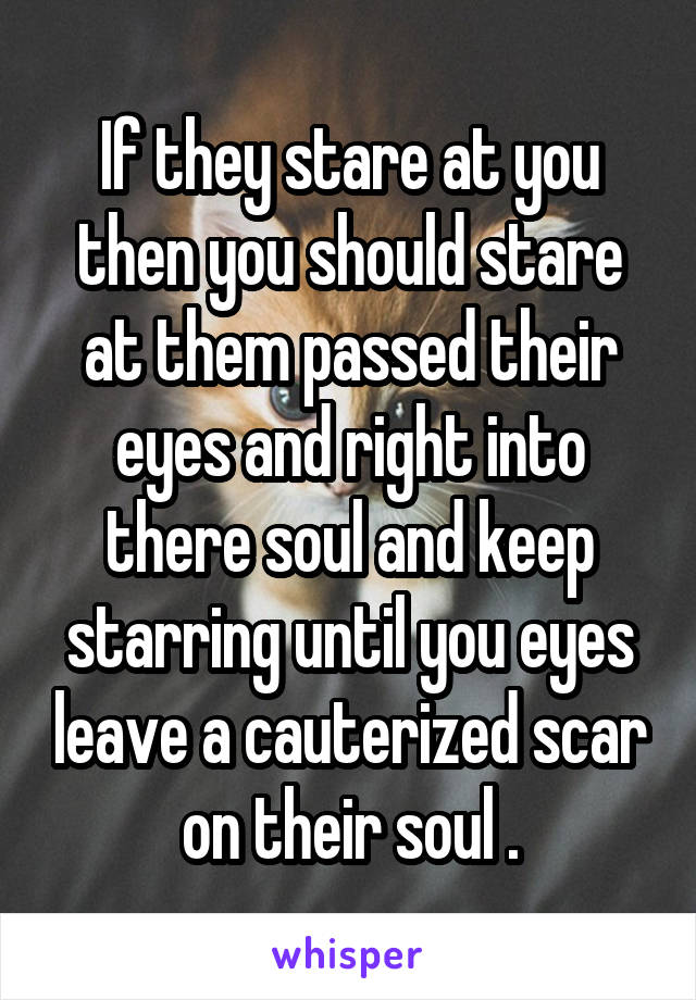 If they stare at you then you should stare at them passed their eyes and right into there soul and keep starring until you eyes leave a cauterized scar on their soul .