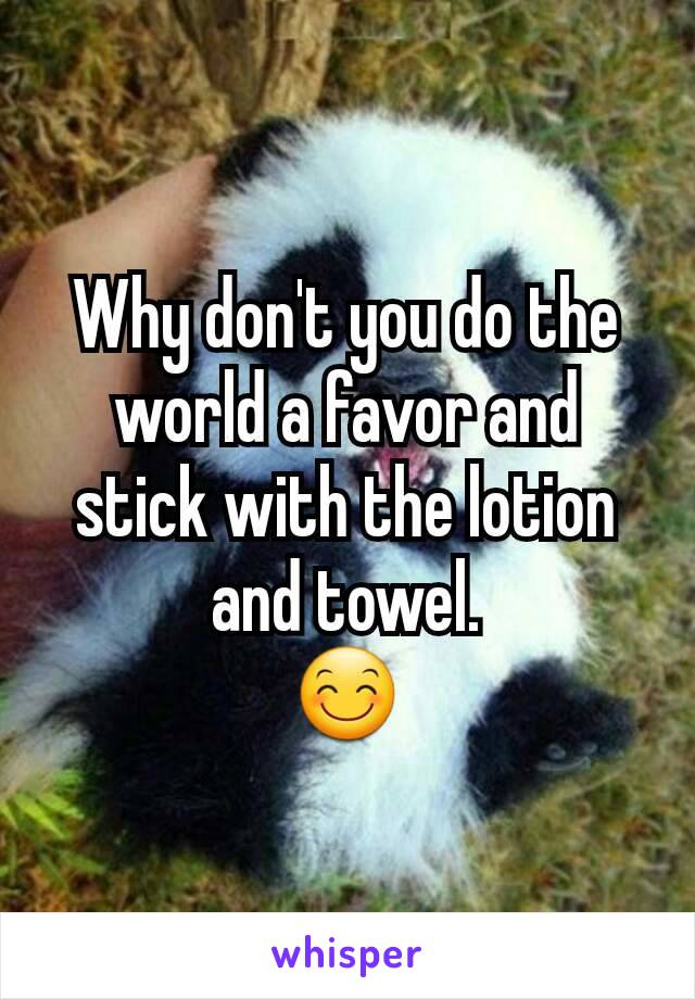 Why don't you do the world a favor and stick with the lotion and towel.
😊