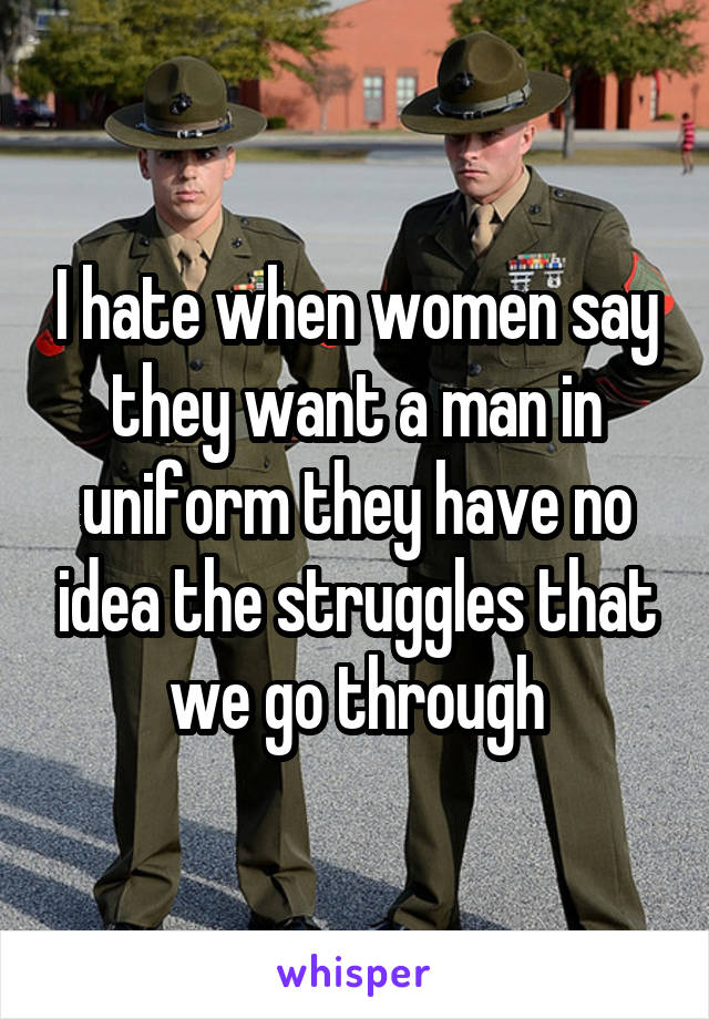 I hate when women say they want a man in uniform they have no idea the struggles that we go through