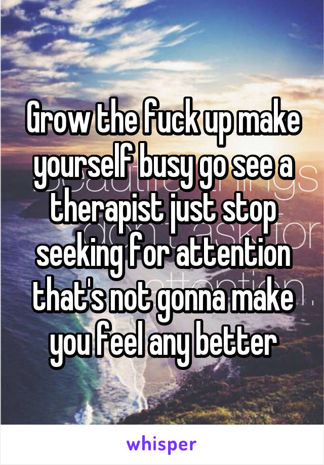 Grow the fuck up make yourself busy go see a therapist just stop seeking for attention that's not gonna make you feel any better