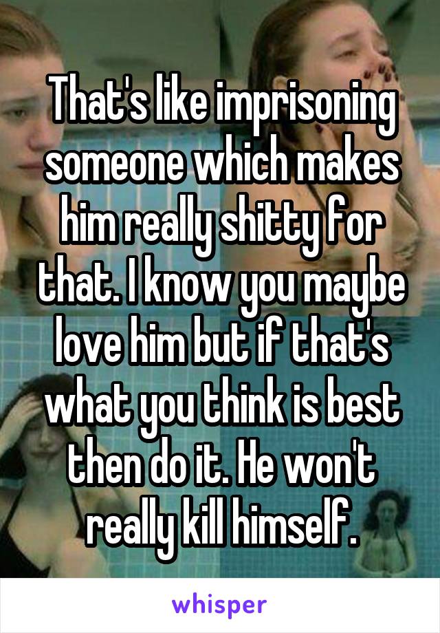 That's like imprisoning someone which makes him really shitty for that. I know you maybe love him but if that's what you think is best then do it. He won't really kill himself.