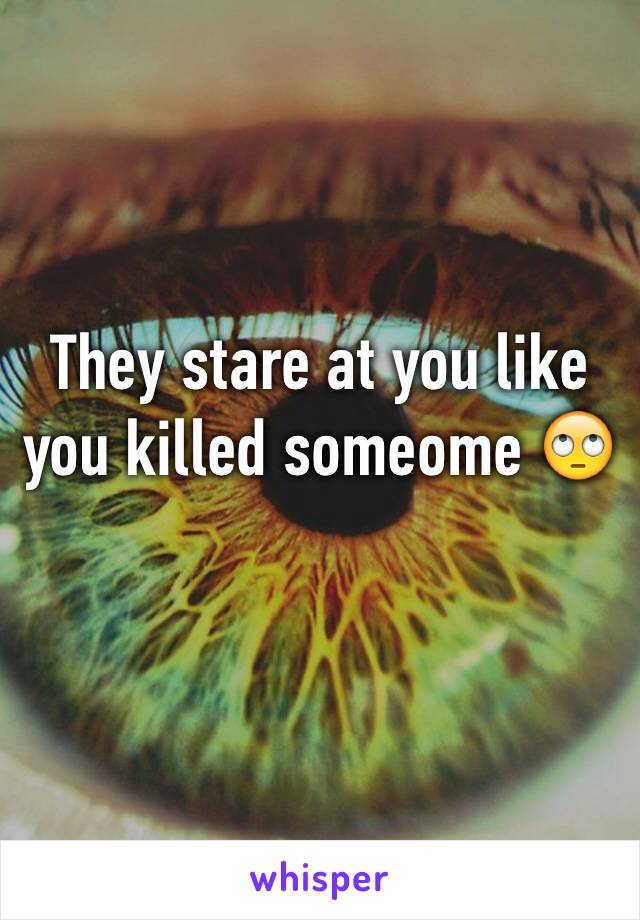 They stare at you like you killed someome 🙄