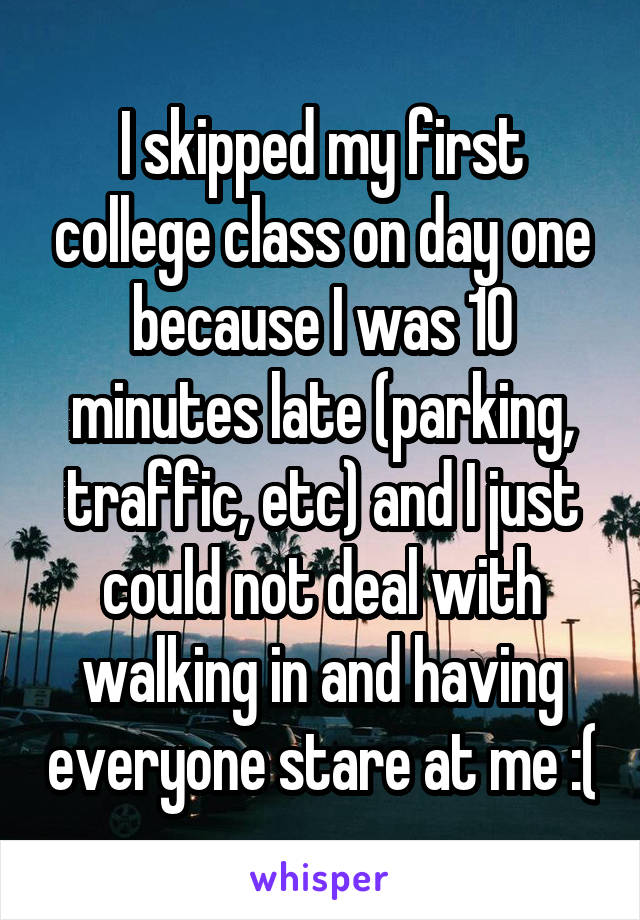 I skipped my first college class on day one because I was 10 minutes late (parking, traffic, etc) and I just could not deal with walking in and having everyone stare at me :(