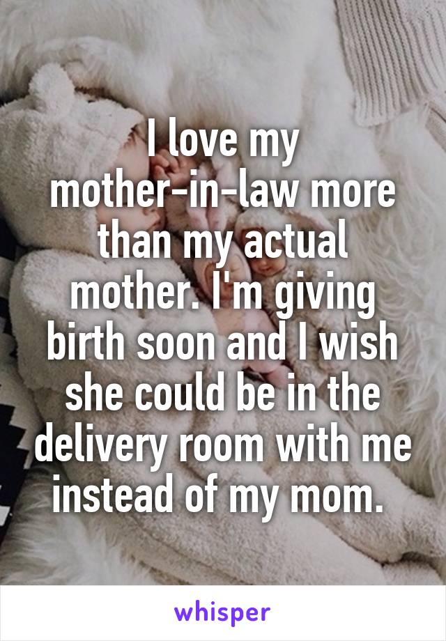 I love my mother-in-law more than my actual mother. I'm giving birth soon and I wish she could be in the delivery room with me instead of my mom. 