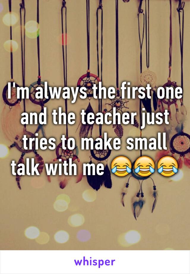 I'm always the first one and the teacher just tries to make small talk with me 😂😂😂
