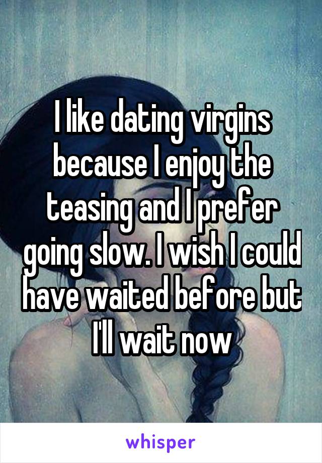 I like dating virgins because I enjoy the teasing and I prefer going slow. I wish I could have waited before but I'll wait now