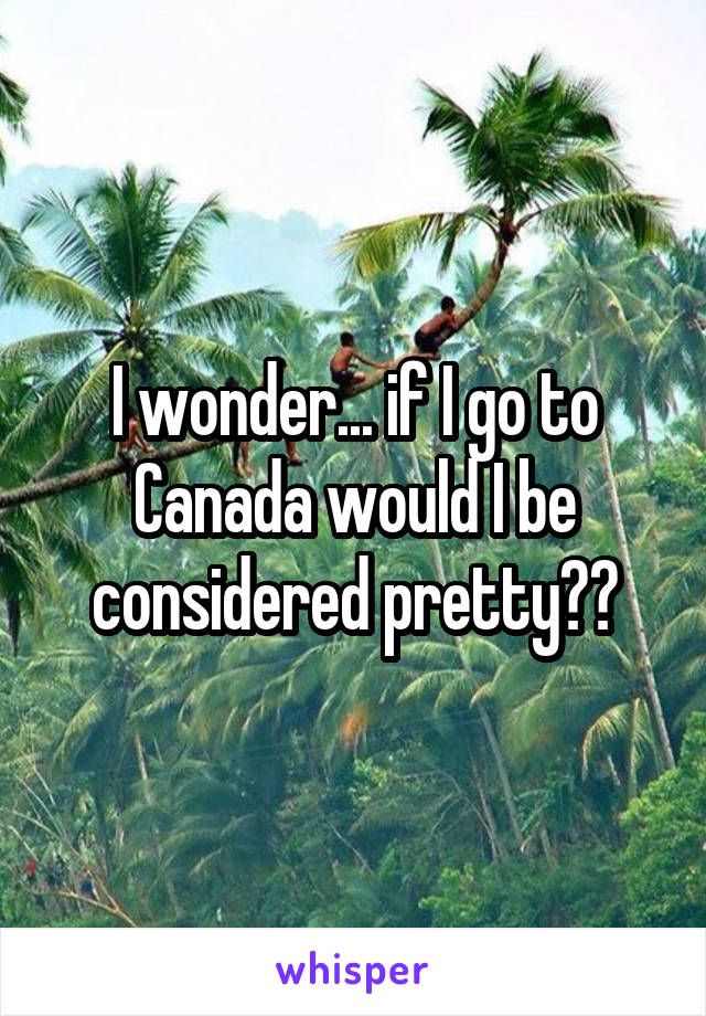 I wonder... if I go to Canada would I be considered pretty??
