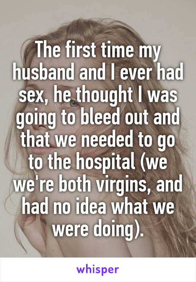 The first time my husband and I ever had sex, he thought I was going to bleed out and that we needed to go to the hospital (we we're both virgins, and had no idea what we were doing).